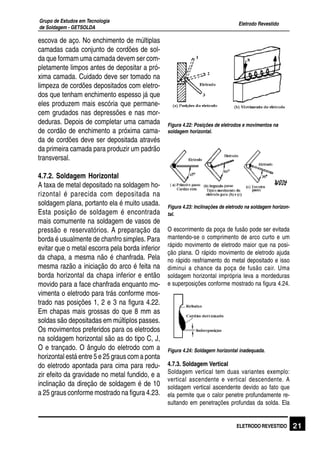 Eletrodo Revestido
Grupo de Estudos em Tecnologia
de Soldagem - GETSOLDA
21ELETRODO REVESTIDO
escova de aço. No enchimento de múltiplas
camadas cada conjunto de cordões de sol-
da que formam uma camada devem ser com-
pletamente limpos antes de depositar a pró-
xima camada. Cuidado deve ser tomado na
limpeza de cordões depositados com eletro-
dos que tenham enchimento espesso já que
eles produzem mais escória que permane-
cem grudados nas depressões e nas mor-
deduras. Depois de completar uma camada
de cordão de enchimento a próxima cama-
da de cordões deve ser depositada através
da primeira camada para produzir um padrão
transversal.
4.7.2. Soldagem Horizontal
A taxa de metal depositado na soldagem ho-
rizontal é parecida com depositada na
soldagem plana, portanto ela é muito usada.
Esta posição de soldagem é encontrada
mais comumente na soldagem de vasos de
pressão e reservatórios. A preparação da
borda é usualmente de chanfro simples. Para
evitar que o metal escorra pela borda inferior
da chapa, a mesma não é chanfrada. Pela
mesma razão a iniciação do arco é feita na
borda horizontal da chapa inferior e então
movido para a face chanfrada enquanto mo-
vimenta o eletrodo para trás conforme mos-
trado nas posições 1, 2 e 3 na figura 4.22.
Em chapas mais grossas do que 8 mm as
soldas são depositadas em múltiplos passes.
Os movimentos preferidos para os eletrodos
na soldagem horizontal são as do tipo C, J,
O e trançado. O ângulo do eletrodo com a
horizontal está entre 5 e 25 graus com a ponta
do eletrodo apontada para cima para redu-
zir efeito da gravidade no metal fundido, e a
inclinação da direção de soldagem é de 10
a 25 graus conforme mostrado na figura 4.23.
Figura 4.22: Posições de eletrodos e movimentos na
soldagem horizontal.
Figura 4.23: Inclinações de eletrodo na soldagem horizon-
tal.
O escorrimento da poça de fusão pode ser evitada
mantendo-se o comprimento de arco curto e um
rápido movimento de eletrodo maior que na posi-
ção plana. O rápido movimento de eletrodo ajuda
no rápido resfriamento do metal depositado e isso
diminui a chance da poça de fusão cair. Uma
soldagem horizontal imprópria leva a mordeduras
e superposições conforme mostrado na figura 4.24.
Figura 4.24: Soldagem horizontal inadequada.
4.7.3. Soldagem Vertical
Soldagem vertical tem duas variantes exemplo:
vertical ascendente e vertical descendente. A
soldagem vertical ascendente devido ao fato que
ela permite que o calor penetre profundamente re-
sultando em penetrações profundas da solda. Ela
 