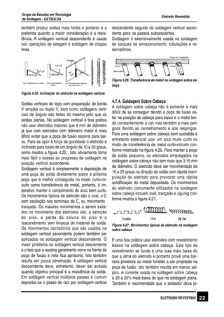 Eletrodo Revestido
Grupo de Estudos em Tecnologia
de Soldagem - GETSOLDA
22ELETRODO REVESTIDO
também produz soldas mais fortes e portanto é a
preferida quando a maior consideração é a resis-
tência. A soldagem vertical descendente é usada
nas operações de selagem e soldagem de chapas
finas.
Figura 4.25: Inclinação do eletrodo na soldagem vertical.
Soldas verticais de topo com preparação de borda
V simples ou duplo V, bem como soldagens verti-
cais de ângulo são feitas do mesmo jeito que as
soldas planas. Na soldagem vertical é boa prática
não usar eletrodos maiores que 4 mm de diâmetro
já que com eletrodos com diâmetro maior é mais
difícil evitar que a poça de fusão escorra para bai-
xo. Para se opor à força da gravidade o eletrodo é
inclinado para baixo de um ângulo de 10 a 20 graus,
como mostra a figura 4.25 . Isto obviamente torna
mais fácil o acesso ao progresso da soldagem na
posição vertical ascendente.
Soldagem vertical é simplesmente a deposição de
uma poça de solda diretamente sobre a próxima
poça que é melhor conseguida no modo curto-cir-
cuito como transferência de metal, portanto, é im-
perativo manter o comprimento de arco bem curto.
Os movimentos típicos de eletrodo são o oval, o C
com oscilação nos terminais do C, ou movimento
trançado. Os maiores movimentos a serem evita-
dos no movimento dos eletrodos são: a extinção
do arco, a perda da coluna do arco e o
reacendimento sem limpeza do material de solda.
Os movimentos oscilatórios que são usados na
soldagem vertical ascendente podem também ser
aplicados na soldagem vertical descendente. O
maior problema na soldagem vertical descendente
é o fato que a escória geralmente corre na frente da
poça de fusão e nela fica aprisiona. Isto também
resulta em pouca penetração. A soldagem vertical
descendente deve, entretanto, dever ser evitada
quando objetivo principal é a resistência da solda.
Em soldagem vertical múltiplos passes é comum
depositar-se o passo de raiz por soldagem vertical
descendente seguido da soldagem vertical ascen-
dente para os passos subsequentes.
Soldagem é extensivamente usada na soldagem
de tanques de armazenamento, tubulações e re-
servatórios.
Figura 4.26: Transferência de metal na soldagem sobre ca-
beça
4.7.4. Soldagem Sobre Cabeça
A soldagem sobre cabeça não é somente a mais
difícil de se conseguir devido a poça de fusão es-
tar na posição de cabeça para baixo e o metal ten-
de constantemente a cair mas também a mais peri-
gosa devido ao centelhamento e aos respingos.
Para uma soldagem sobre cabeça bem sucedida é
entretanto essencial usar um arco muito curto no
modo de transferência de metal curto-circuito con-
forme mostrado na figura 4.26. Para manter a poça
de solda pequena, os eletrodos empregados na
soldagem sobre cabeça não tem mais que 3,15 mm
de diâmetro. O eletrodo deve ser movimentado de
10 a 25 graus na direção da solda com rápida mani-
pulação do eletrodo para provocar uma rápida
solidificação do metal depositado. Os movimentos
do eletrodo comumente utilizados na soldagem
sobre cabeça incluem oval, trançado e zig-zag con-
forme mostra a figura 4.27.
Figura 4.27: Movimentos típicos de eletrodo na soldagem
sobre cabeça
É uma boa prática usar eletrodos com revestimento
básico na soldagem sobre cabeça. Este tipo de
revestimento se funde a uma taxa mais baixa do
que a alma do eletrodo e portanto provê uma bar-
reira protetora ao metal fundido a ser projetado na
poça de fusão; isto também resulta em menos sal-
pico. A corrente usada na soldagem sobre cabeça
é 20 a 25% mais baixa do que na soldagem plana.
Também é recomendado que o soldador deva jo-
 