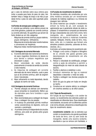 Eletrodo Revestido
Grupo de Estudos em Tecnologia
de Soldagem - GETSOLDA
23ELETRODO REVESTIDO
gar o cabo do eletrodo sobre seus ombros para
evitar a puxada para baixo do peso do cabo. Isto
também reduz a fadiga do braço e da mão já que
desta forma o peso do cabo está suportado pelos
ombros.
4.8.Fontes de energia para soldagem a arco
A corrente que alimenta o arco elétrico provem de
uma fonte geradora, podendo ser corrente contínua
ou corrente alternada. Os aparelhos que servem de
fonte dividem-se em três categorias:
· Máquinas de corrente contínua: grupos rotativos,
grupos eletrógenos, retificadores.
· Máquinas de corrente alternada: transformadores
e conversores de freqüência.
· Máquinas mistas: transformadores/retificadores.
4.8.1.Vantagens da correnteAlternada
a. A corrente alternada não é sensível ao fenômeno
do sopro magnético (fenômeno do desvio do
arco devido a campos magnéticos que
atravessam a peça).
b. Maior velocidade de solda (devido
possivelmente à inversão do sentido da corrente
a todo instante).
c. As máquinas de soldagem em corrente
alternada são de menor tamanho, custo e peso
que as de corrente contínua, além de exigirem
menor manutenção.
d. Maior refinamento no metal depositado, devido
agitação do banho de fusão.
4.8.2.Vantagens da corrente Contínua
a. Permite utilização de eletrodo com elementos
pouco ionizantes no revestimento. Melhor uso
de eletrodos para ferro fundidos e aços
inoxidáveis.
b. Mais recomendada para a soldagem de chapas
finas e soldagem fora da posição.
c. A mudança de polaridade permite modificar
certas características do depósito, como por
exemplo a penetração.
d. A corrente contínua é independente de circuitos
elétricos, pois pode ser gerada pelos grupos
eletrógenos.
4.9.Funções do revestimento do eletrodo
Os eletrodos revestidos são constituídos por uma
alma metálica cercada por um revestimento
composto de matérias orgânicas e ou minerais de
dosagem bem definida.
Os vários materiais que compõe o revestimento
entram na forma de pó, com exceção do
aglomerante que é geralmente silicato de sódio ou
potássio. O revestimento é composto por elementos
de liga e desoxidantes tais como ferro cromo, ferro
manganês, etc.., estabilizadores de arco
formadores de escória e materiais fundentes
(asbesto, feldspato, ilmenita, óxido de ferro, mica,
talco, rutilo, etc..) e materiais que formam uma
atmosfera protetora (dolomita, carbonato de ferro,
celulose, etc..).
A princípio, as funções básicas do revestimento são:
a. Proteger o arco contra o Oxigênio e Nitrogênio
do ar, através dos gases gerados pela
decomposição do revestimento em alta
temperatura.
b. Reduzir a velocidade de solidificação, proteger
contra a ação da atmosfera e permitir a
desgazeificação do metal de solda através da
escória.
c. Facilitar a abertura e estabilizar o arco.
d. Introduzir elementos de liga no material
depositado e desoxidar o metal de solda.
e. Facilitar a soldagem nas diversas posições de
trabalho.
f. Servir de guia às gotas em fusão em direção
ao banho.
g. Constituir-se em isolante elétrico na soldagem
em chanfros estreitos ou de difícil acesso.
4.9.1.Tipos de Revestimento
Em função de sua formulação e do caráter da
escória, os revestimentos dos eletrodos podem ser
classificados em diferentes tipos. Essa classificação
varia bastante, de acordo com os diferentes autores
e da norma utilizada; utilizaremos a classificação dos
tipos de revestimento abaixo:
- revestimento oxidante: são os eletrodos que
contém no revestimento uma grande quantidade
de óxido de ferro, com ou sem óxido de
manganês, dando uma escória oxidante,
abundante e que se remove com facilidade, e
 