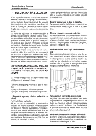 Eletrodo Revestido
Grupo de Estudos em Tecnologia
de Soldagem - GETSOLDA
1SEGURANÇA NA SOLDAGEM
1- SEGURANÇA NA SOLDAGEM
Estasregrasnãodevemserconsideradascomosubs-
titutos ou alternativas à legislação ou às normas vi-
gentes, inclusive às normas internas dos usuários
(empreas); ainda, elas completam, mas não substi-
tuem as informações contidas nos Manuais de Ins-
truções específicos dos equipamentos de soldar ou
cortar.
As regras de segurança são apresentadas para a
proteção dos operadores e demais pessoal envolvi-
do na instalação, utilização e manutenção de equi-
pamentos de soldar, cortar ou goivar ao arco e plas-
ma elétricos. Elas resumem informações e práticas
adotadas na industria e são baseadas em literatura
especializada de origem norte-americana.
Antes de se instalar, operar ou reparar um equipa-
mento de soldar, é necessário ter lido, compreendi-
do e adotado as regras aqui apresentadas. A não
observância destas regras de segurança pode resul-
tar em acidentes com danos pessoais eventualmen-
te fatais, sob a inteira responsabilidade do Usuário.
UM TREINAMENTO ADEQUADO NA OPERAÇÃO
E MANUTENÇÃO DE QUALQUER EQUIPAMENTO
ELÉTRICO É ESSENCIAL PARA SE EVITAR ACI-
DENTES.
As regras de segurança ora apresentadas são
divididasemtrês grupos principais:
1) Regras de segurança relativas ao local de traba-
lho;
2) Regras de segurança relativas ao pessoal;
3) Regras de segurança relativas ao equipamento;
1) Regras de segurança relativas ao local de tra-
balho
1.1) Incêndios e explosões
O calor produzido por arcos elétricos e as suas irra-
diações, por escórias quentes e por faíscas podem
ser causas de incêndios ou explosões. Conseqüen-
temente, toda área de soldagem ou corte deve ser
equipada com sistema adequado de combate a in-
cêndio e o pessoal de supervisão de área, operação
ou manutenção do equipamento envolvido deve ser
treinado no combate a incêndios.
Todo e qualquer trabalhador deve ser familiarizado
com as seguintes medidas de prevenção e proteção
contra incêndios:
Garantir a segurança da área de trabalho.
Sempre que possível, trabalhar em locais especial-
mente previstos para soldagem ou corte ao arco elé-
trico.
Eliminar possíveis causas de incêndios.
Locais onde se solde ou corte não devem conter lí-
quidos inflamáveis (gasolina, tintas, solventes, etc),
sólidoscombustíveis(papel,materiaisdeembalagem,
madeira, etc) ou gases inflamáveis (oxigênio,
acetileno, hidrogênio, etc).
Instalar barreiras contra fogo e contra respin-
gos
Quando as operações de soldagem ou corte não po-
dem ser efetuadas em locais específicos e especial-
mente organizados, instalar biombos metálicos ou
proteções não inflamáveis ou combustíveis para evi-
tar que o calor, as fagulhas, os respingos ou as escó-
rias possam atingir materiais inflamáveis.
Tomar cuidado com fendas e rachaduras
Fagulhas, escórias e respingos podem “voar” sobre
longas distâncias. Eles podem provocar incêndios em
locais não visíveis ao soldador. Procurar buracos ou
rachaduras no piso, fendas em torno de tubulações
e quaisquer aberturas que possam conter e ocultar
algum material combustível.
Instalar equipamentos de combate a incêndios
Extintores apropriados, baldes de areia e outros dis-
positivos antiincêndio devem ficar a proximidade ime-
diata da área de soldagem ou corte.
 