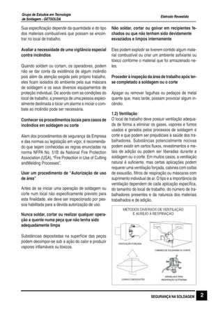 Eletrodo Revestido
Grupo de Estudos em Tecnologia
de Soldagem - GETSOLDA
2SEGURANÇA NA SOLDAGEM
Sua especificação depende da quantidade e do tipo
dos materiais combustíveis que possam se encon-
trar no local de trabalho.
Avaliar a necessidade de uma vigilância especial
contra incêndios
Quando soldam ou cortam, os operadores, podem
não se dar conta da existência de algum incêndio
pois além da atenção exigida pelo próprio trabalho,
eles ficam isolados do ambiente pela sua máscara
de soldagem e os seus diversos equipamentos de
proteção individual. De acordo com as condições do
local de trabalho, a presença de uma pessoa especi-
almente destinada a tocar um alarme e iniciar o com-
bate ao incêndio pode ser necessária.
Conhecer os procedimentos locais para casos de
incêndios em soldagem ou corte
Alem dos procedimentos de segurança da Empresa
e das normas ou legislação em vigor, é recomenda-
do que sejam conhecidas as regras enunciadas na
norma NFPA No. 51B da National Fire Protection
Association (USA), “Fire Protection in Use of Cutting
andWelding Processes”.
Usar um procedimento de “Autorização de uso
de área”
Antes de se iniciar uma operação de soldagem ou
corte num local não especificamente previsto para
esta finalidade, ele deve ser inspecionado por pes-
soa habilitada para a devida autorização de uso.
Nunca soldar, cortar ou realizar qualquer opera-
ção a quente numa peça que não tenha sido
adequadamente limpa
Substâncias depositadas na superfície das peças
podem decompor-se sob a ação do calor e produzir
vapores inflamáveis ou tóxicos.
Não soldar, cortar ou goivar em recipientes fe-
chados ou que não tenham sido devidamente
esvaziados e limpos internamente
Eles podem explodir se tiverem contido algum mate-
rial combustível ou criar um ambiente asfixiante ou
tóxico conforme o material que foi armazenado ne-
les.
Proceder à inspeção da área de trabalho após ter-
se completado a soldagem ou o corte
Apagar ou remover fagulhas ou pedaços de metal
quente que, mais tarde, possam provocar algum in-
cêndio.
1.2) Ventilação
O local de trabalho deve possuir ventilação adequa-
da de forma a eliminar os gases, vapores e fumos
usados e gerados pelos processos de soldagem e
corte e que podem ser prejudiciais à saúde dos tra-
balhadores. Substâncias potencialmente nocivas
podem existir em certos fluxos, revestimentos e me-
tais de adição ou podem ser liberadas durante a
soldagem ou o corte. Em muitos casos, a ventilação
natural é suficiente, mas certas aplicações podem
requerer uma ventilação forçada, cabines com coifas
de exaustão, filtros de respiração ou máscaras com
suprimento individual de ar. O tipo e a importância da
ventilação dependem de cada aplicação específica,
do tamanho do local de trabalho, do número de tra-
balhadores presentes e da natureza dos materiais
trabalhados e de adição.
 