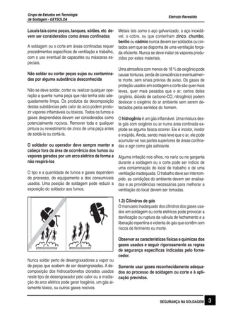 Eletrodo Revestido
Grupo de Estudos em Tecnologia
de Soldagem - GETSOLDA
3SEGURANÇA NA SOLDAGEM
Locais tais como poços, tanques, sótões, etc de-
vem ser considerados como áreas confinadas
A soldagem ou o corte em áreas confinadas requer
procedimentos específicos de ventilação e trabalho,
com o uso eventual de capacetes ou máscaras es-
peciais.
Não soldar ou cortar peças sujas ou contamina-
das por alguma substância desconhecida
Não se deve soldar, cortar ou realizar qualquer ope-
ração a quente numa peça que não tenha sido ade-
quadamente limpa. Os produtos da decomposição
destas substâncias pelo calor do arco podem produ-
zir vapores inflamáveis ou tóxicos. Todos os fumos e
gases desprendidos devem ser considerados como
potencialmente nocivos. Remover toda e qualquer
pintura ou revestimento de zinco de uma peça antes
de soldá-la ou cortá-la.
O soldador ou operador deve sempre manter a
cabeça fora da área de ocorrência dos fumos ou
vapores gerados por um arco elétrico de forma a
não respirá-los
O tipo e a quantidade de fumos e gases dependem
do processo, do equipamento e dos consumíveis
usados. Uma posição de soldagem pode reduzir a
exposição do soldador aos fumos.
Nunca soldar perto de desengraxadores a vapor ou
de peças que acabem de ser desengraxadas. A de-
composição dos hidrocarbonetos clorados usados
neste tipo de desengraxador pelo calor ou a irradia-
ção do arco elétrico pode gerar fosgênio, um gás al-
tamente tóxico, ou outros gases nocivos.
Metais tais como o aço galvanizado, o aço inoxidá-
vel, o cobre, ou que contenham zinco, chumbo,
berílio ou cádmio nunca devem ser soldados ou cor-
tados sem que se disponha de uma ventilação força-
da eficiente. Nunca se deve inalar os vapores produ-
zidos por estes materiais.
Uma atmosfera com menos de 18 % de oxigênio pode
causar tonturas, perda de consciência e eventualmen-
te morte, sem sinais prévios de aviso. Os gases de
proteção usados em soldagem e corte são quer mais
leves, quer mais pesados que o ar; certos deles
(argônio, dióxido de carbono-CO, nitrogênio) podem
deslocar o oxigênio do ar ambiente sem serem de-
tectados pelos sentidos do homem.
O hidrogênio é um gás inflamável. Uma mistura des-
te gás com oxigênio ou ar numa área confinada ex-
plode se alguma faísca ocorrer. Ele é incolor, inodor
e insípido. Ainda, sendo mais leve que o ar, ele pode
acumular-se nas partes superiores de áreas confina-
das e agir como gás asfixiante.
Alguma irritação nos olhos, no nariz ou na garganta
durante a soldagem ou o corte pode ser indício de
uma contaminação do local de trabalho e de uma
ventilação inadequada. O trabalho deve ser interrom-
pido, as condições do ambiente devem ser analisa-
das e as providências necessárias para melhorar a
ventilação do local devem ser tomadas.
1.3) Cilindros de gás
O manuseio inadequado dos cilindros dos gases usa-
dos em soldagem ou corte elétricos pode provocar a
danificação ou ruptura da válvula de fechamento e a
liberação repentina e violenta do gás que contêm com
riscos de ferimento ou morte.
Observar as características físicas e químicas dos
gases usados e seguir rigorosamente as regras
de segurança específicas indicadas pelo forne-
cedor.
Somente usar gases reconhecidamente adequa-
dos ao processo de soldagem ou corte e à apli-
cação previstos.
 