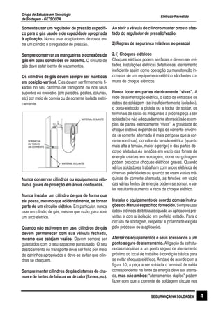Eletrodo Revestido
Grupo de Estudos em Tecnologia
de Soldagem - GETSOLDA
4SEGURANÇA NA SOLDAGEM
Somente usar um regulador de pressão específi-
co para o gás usado e de capacidade apropriada
à aplicação. Nunca usar adaptadores de rosca en-
tre um cilindro e o regulador de pressão.
Sempre conservar as mangueiras e conexões de
gás em boas condições de trabalho. O circuito de
gás deve estar isento de vazamentos.
Os cilindros de gás devem sempre ser mantidos
em posição vertical. Eles devem ser firmemente fi-
xados no seu carrinho de transporte ou nos seus
suportes ou encostos (em paredes, postes, colunas,
etc) por meio de correia ou de corrente isolada eletri-
camente.
Nunca conservar cilindros ou equipamento rela-
tivo a gases de proteção em áreas confinadas.
Nunca instalar um cilindro de gás de forma que
ele possa, mesmo que acidentalmente, se tornar
parte de um circuito elétrico. Em particular, nunca
usar um cilindro de gás, mesmo que vazio, para abrir
um arco elétrico.
Quando não estiverem em uso, cilindros de gás
devem permanecer com sua válvula fechada,
mesmo que estejam vazios. Devem sempre ser
guardados com o seu capacete parafusado. O seu
deslocamento ou transporte deve ser feito por meio
de carrinhos apropriados e deve-se evitar que cilin-
dros se choquem.
Sempre manter cilindros de gás distantes de cha-
masedefontesdefaíscasoudecalor(fornos,etc).
Ao abrir a válvula do cilindro,manter o rosto afas-
tado do regulador de pressão/vazão.
2) Regras de segurança relativas ao pessoal
2.1) Choques elétricos
Choques elétricos podem ser fatais e devem ser evi-
tados. Instalações elétricas defeituosas, aterramento
ineficiente assim como operação ou manutenção in-
corretas de um equipamento elétrico são fontes co-
muns de choque elétricos.
Nunca tocar em partes eletricamente “vivas”. A
rede de alimentação elétrica, o cabo de entrada e os
cabos de soldagem (se insuficientemente isolados),
o porta-eletrodo, a pistola ou a tocha de soldar, os
terminais de saída da máquina e a própria peça a ser
soldada (se não adequadamente aterrada) são exem-
plos de partes eletricamente “vivas”. A gravidade do
choque elétrico depende do tipo de corrente envolvi-
da (a corrente alternada é mais perigosa que a cor-
rente contínua), do valor da tensão elétrica (quanto
mais alta a tensão, maior o perigo) e das partes do
corpo afetadas.As tensões em vazio das fontes de
energia usadas em soldagem, corte ou goivagem
podem provocar choques elétricos graves. Quando
vários soldadores trabalham com arcos elétricos de
diversas polaridades ou quando se usam várias má-
quinas de corrente alternada, as tensões em vazio
das várias fontes de energia podem se somar; o va-
lor resultante aumenta o risco de choque elétrico.
Instalar o equipamento de acordo com as instru-
ções do Manual específico fornecido. Sempre usar
cabos elétricos de bitola adequada às aplicações pre-
vistas e com a isolação em perfeito estado. Para o
circuito de soldagem, respeitar a polaridade exigida
pelo processo ou a aplicação.
Aterrar os equipamentos e seus acessórios a um
ponto seguro de aterramento. Aligação da estrutu-
ra das máquinas a um ponto seguro de aterramento
próximo do local de trabalho é condição básica para
se evitar choques elétricos.Ainda e de acordo com a
figura 10, a peça a ser soldada o terminal de saída
correspondente na fonte de energia deve ser aterra-
da, mas não ambos: “aterramentos duplos” podem
fazer com que a corrente de soldagem circule nos
 