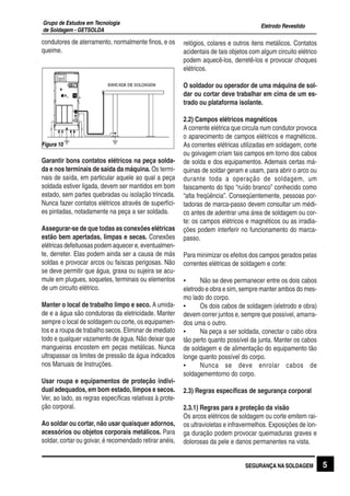 Eletrodo Revestido
Grupo de Estudos em Tecnologia
de Soldagem - GETSOLDA
condutores de aterramento, normalmente finos, e os
queime.
Garantir bons contatos elétricos na peça solda-
da e nos terminais de saída da máquina. Os termi-
nais de saída, em particular aquele ao qual a peça
soldada estiver ligada, devem ser mantidos em bom
estado, sem partes quebradas ou isolação trincada.
Nunca fazer contatos elétricos através de superfíci-
es pintadas, notadamente na peça a ser soldada.
Assegurar-se de que todas as conexões elétricas
estão bem apertadas, limpas e secas. Conexões
elétricas defeituosas podem aquecer e, eventualmen-
te, derreter. Elas podem ainda ser a causa de más
soldas e provocar arcos ou faíscas perigosas. Não
se deve permitir que água, graxa ou sujeira se acu-
mule em plugues, soquetes, terminais ou elementos
de um circuito elétrico.
Manter o local de trabalho limpo e seco. A umida-
de e a água são condutoras da eletricidade. Manter
sempre o local de soldagem ou corte, os equipamen-
tos e a roupa de trabalho secos. Eliminar de imediato
todo e qualquer vazamento de água. Não deixar que
mangueiras encostem em peças metálicas. Nunca
ultrapassar os limites de pressão da água indicados
nos Manuais de Instruções.
Usar roupa e equipamentos de proteção indivi-
dual adequados, em bom estado, limpos e secos.
Ver, ao lado, as regras específicas relativas à prote-
ção corporal.
Ao soldar ou cortar, não usar quaisquer adornos,
acessórios ou objetos corporais metálicos. Para
soldar, cortar ou goivar, é recomendado retirar anéis,
Figura 10
relógios, colares e outros itens metálicos. Contatos
acidentais de tais objetos com algum circuito elétrico
podem aquecê-los, derretê-los e provocar choques
elétricos.
O soldador ou operador de uma máquina de sol-
dar ou cortar deve trabalhar em cima de um es-
trado ou plataforma isolante.
2.2) Campos elétricos magnéticos
A corrente elétrica que circula num condutor provoca
o aparecimento de campos elétricos e magnéticos.
As correntes elétricas utilizadas em soldagem, corte
ou goivagem criam tais campos em torno dos cabos
de solda e dos equipamentos. Ademais certas má-
quinas de soldar geram e usam, para abrir o arco ou
durante toda a operação de soldagem, um
faiscamento do tipo “ruído branco” conhecido como
“alta freqüência”. Conseqüentemente, pessoas por-
tadoras de marca-passo devem consultar um médi-
co antes de adentrar uma área de soldagem ou cor-
te: os campos elétricos e magnéticos ou as irradia-
ções podem interferir no funcionamento do marca-
passo.
Para minimizar os efeitos dos campos gerados pelas
correntes elétricas de soldagem e corte:
• Não se deve permanecer entre os dois cabos
eletrodo e obra e sim, sempre manter ambos do mes-
mo lado do corpo.
• Os dois cabos de soldagem (eletrodo e obra)
devem correr juntos e, sempre que possível, amarra-
dos uma o outro.
• Na peça a ser soldada, conectar o cabo obra
tão perto quanto possível da junta. Manter os cabos
de soldagem e de alimentação do equipamento tão
longe quanto possível do corpo.
• Nunca se deve enrolar cabos de
soldagememtorno do corpo.
2.3) Regras específicas de segurança corporal
2.3.1) Regras para a proteção da visão
Os arcos elétricos de soldagem ou corte emitem rai-
os ultravioletas e infravermelhos. Exposições de lon-
ga duração podem provocar queimaduras graves e
dolorosas da pele e danos permanentes na vista.
SEGURANÇA NA SOLDAGEM 5
 