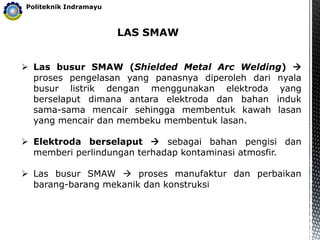 LAS SMAW
Politeknik Indramayu
 Las busur SMAW (Shielded Metal Arc Welding) 
proses pengelasan yang panasnya diperoleh dari nyala
busur listrik dengan menggunakan elektroda yang
berselaput dimana antara elektroda dan bahan induk
sama-sama mencair sehingga membentuk kawah lasan
yang mencair dan membeku membentuk lasan.
 Elektroda berselaput  sebagai bahan pengisi dan
memberi perlindungan terhadap kontaminasi atmosfir.
 Las busur SMAW  proses manufaktur dan perbaikan
barang-barang mekanik dan konstruksi
 