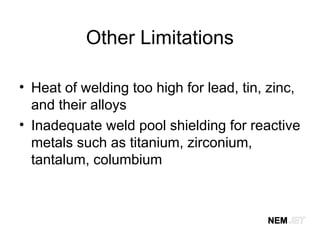 Other Limitations
• Heat of welding too high for lead, tin, zinc,
and their alloys
• Inadequate weld pool shielding for reactive
metals such as titanium, zirconium,
tantalum, columbium
 