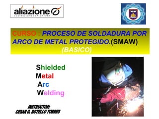 Shielded
Metal
Arc
Welding
CURSO : PROCESO DE SOLDADURA POR
ARCO DE METAL PROTEGIDO.(SMAW)
(BASICO)
 