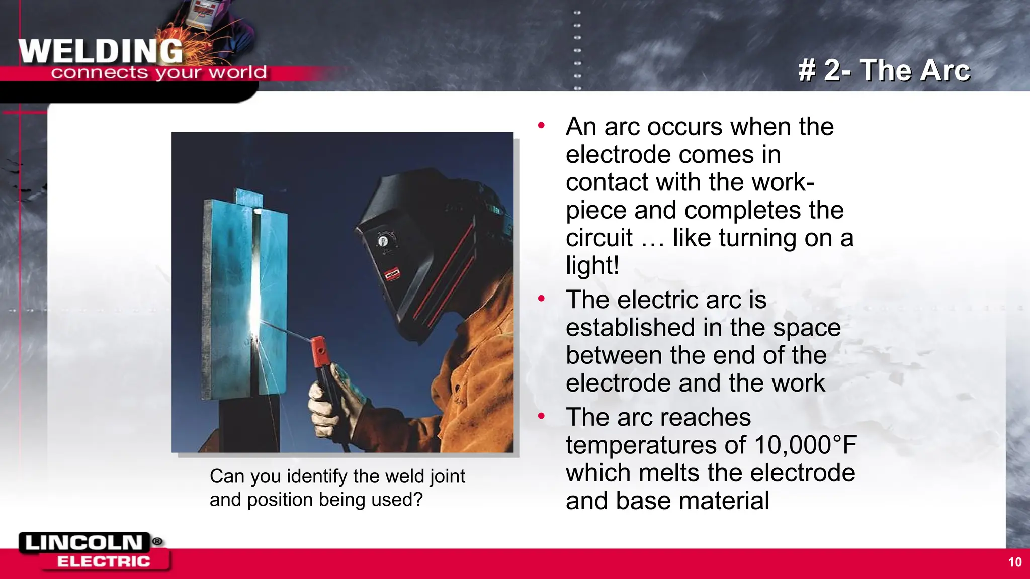 10
# 2- The Arc
• An arc occurs when the
electrode comes in
contact with the work-
piece and completes the
circuit … like turning on a
light!
• The electric arc is
established in the space
between the end of the
electrode and the work
• The arc reaches
temperatures of 10,000°F
which melts the electrode
and base material
Can you identify the weld joint
and position being used?
 