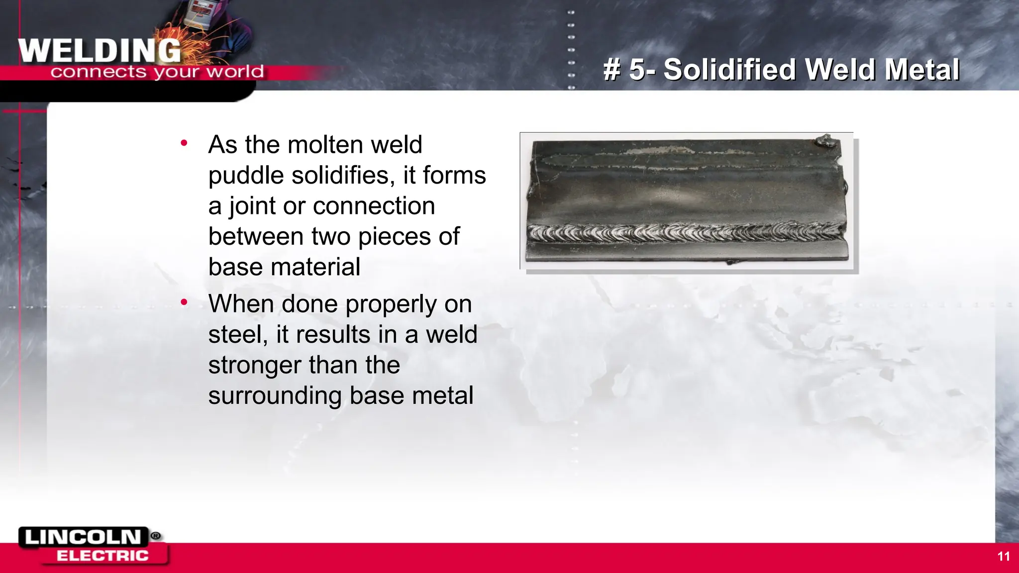 11
# 5- Solidified Weld Metal
• As the molten weld
puddle solidifies, it forms
a joint or connection
between two pieces of
base material
• When done properly on
steel, it results in a weld
stronger than the
surrounding base metal
 