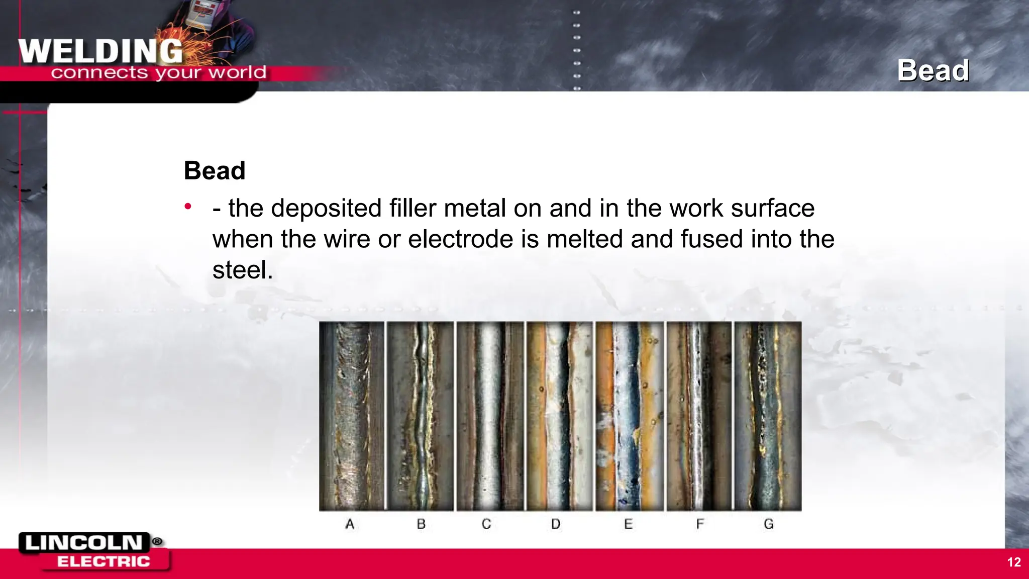 Bead
Bead
• - the deposited filler metal on and in the work surface
when the wire or electrode is melted and fused into the
steel.
12
 