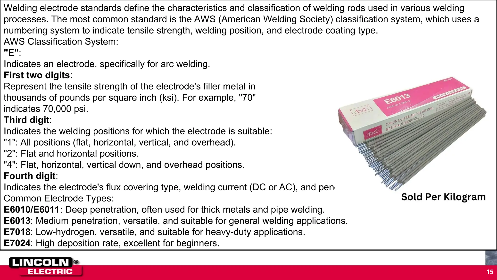 •STANDARD LENGTH OF WELD BEAD
•Standard length of electrode 14” inches
•Standard core diameter of electrode
– 5/32” inches in diameter
– 1/16” inches in diameter
– 1/8” inches in diameter
15
Welding electrode standards define the characteristics and classification of welding rods used in various welding
processes. The most common standard is the AWS (American Welding Society) classification system, which uses a
numbering system to indicate tensile strength, welding position, and electrode coating type.
AWS Classification System:
"E":
Indicates an electrode, specifically for arc welding.
First two digits:
Represent the tensile strength of the electrode's filler metal in
thousands of pounds per square inch (ksi). For example, "70"
indicates 70,000 psi.
Third digit:
Indicates the welding positions for which the electrode is suitable:
"1": All positions (flat, horizontal, vertical, and overhead).
"2": Flat and horizontal positions.
"4": Flat, horizontal, vertical down, and overhead positions.
Fourth digit:
Indicates the electrode's flux covering type, welding current (DC or AC), and penetration level.
Common Electrode Types:
E6010/E6011: Deep penetration, often used for thick metals and pipe welding.
E6013: Medium penetration, versatile, and suitable for general welding applications.
E7018: Low-hydrogen, versatile, and suitable for heavy-duty applications.
E7024: High deposition rate, excellent for beginners.
 