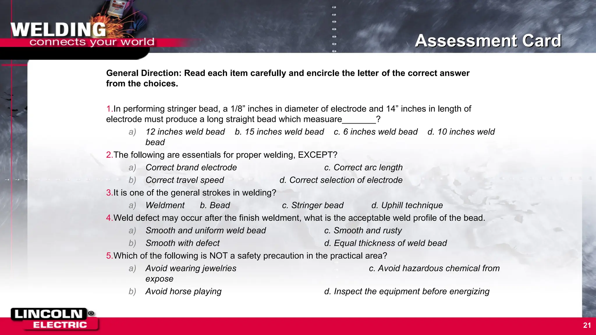 Assessment Card
General Direction: Read each item carefully and encircle the letter of the correct answer
from the choices.
1.In performing stringer bead, a 1/8” inches in diameter of electrode and 14” inches in length of
electrode must produce a long straight bead which measuare_______?
a) 12 inches weld bead b. 15 inches weld bead c. 6 inches weld bead d. 10 inches weld
bead
2.The following are essentials for proper welding, EXCEPT?
a) Correct brand electrode c. Correct arc length
b) Correct travel speed d. Correct selection of electrode
3.It is one of the general strokes in welding?
a) Weldment b. Bead c. Stringer bead d. Uphill technique
4.Weld defect may occur after the finish weldment, what is the acceptable weld profile of the bead.
a) Smooth and uniform weld bead c. Smooth and rusty
b) Smooth with defect d. Equal thickness of weld bead
5.Which of the following is NOT a safety precaution in the practical area?
a) Avoid wearing jewelries c. Avoid hazardous chemical from
expose
b) Avoid horse playing d. Inspect the equipment before energizing
21
 