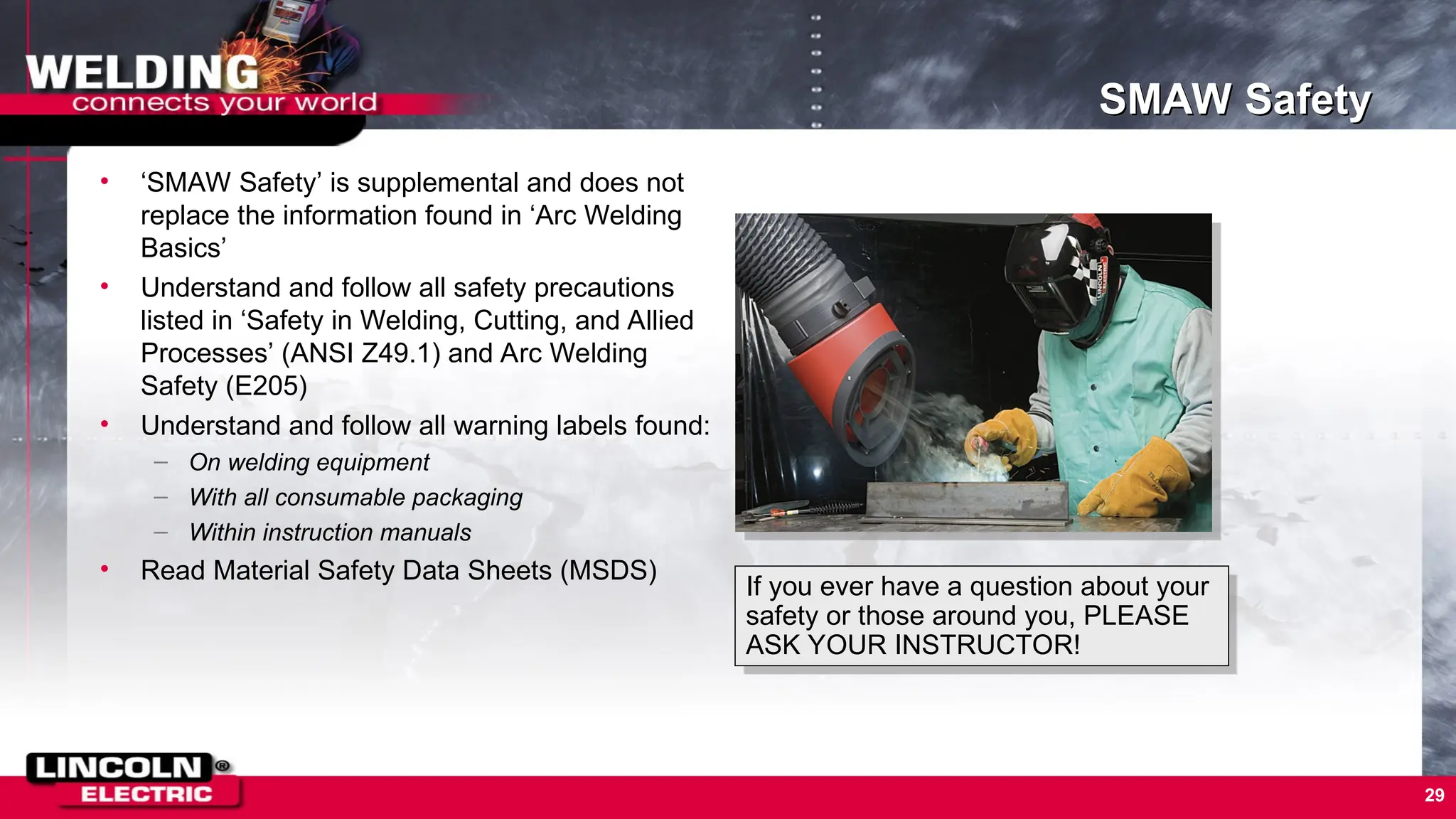 29
SMAW Safety
• ‘SMAW Safety’ is supplemental and does not
replace the information found in ‘Arc Welding
Basics’
• Understand and follow all safety precautions
listed in ‘Safety in Welding, Cutting, and Allied
Processes’ (ANSI Z49.1) and Arc Welding
Safety (E205)
• Understand and follow all warning labels found:
– On welding equipment
– With all consumable packaging
– Within instruction manuals
• Read Material Safety Data Sheets (MSDS)
If you ever have a question about your
safety or those around you, PLEASE
ASK YOUR INSTRUCTOR!
 