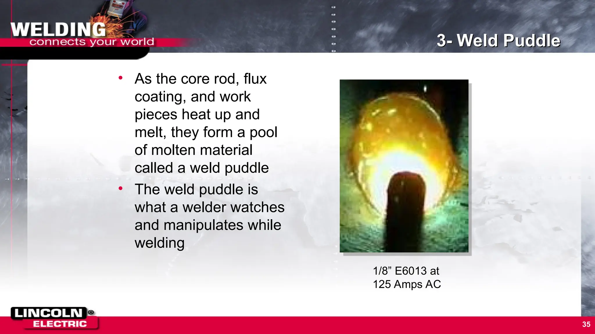 35
3- Weld Puddle
• As the core rod, flux
coating, and work
pieces heat up and
melt, they form a pool
of molten material
called a weld puddle
• The weld puddle is
what a welder watches
and manipulates while
welding
1/8” E6013 at
125 Amps AC
 