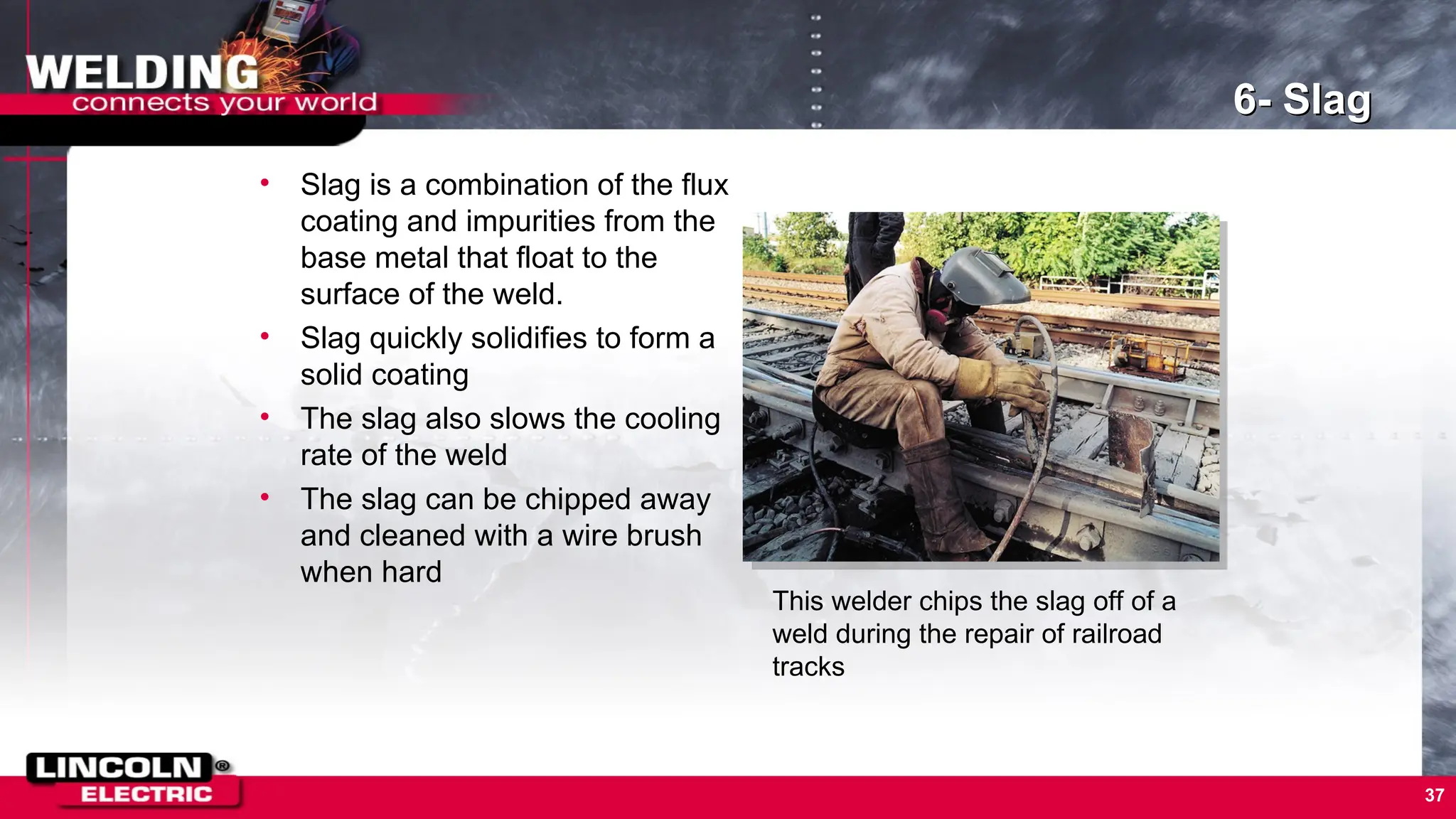37
6- Slag
• Slag is a combination of the flux
coating and impurities from the
base metal that float to the
surface of the weld.
• Slag quickly solidifies to form a
solid coating
• The slag also slows the cooling
rate of the weld
• The slag can be chipped away
and cleaned with a wire brush
when hard
This welder chips the slag off of a
weld during the repair of railroad
tracks
 