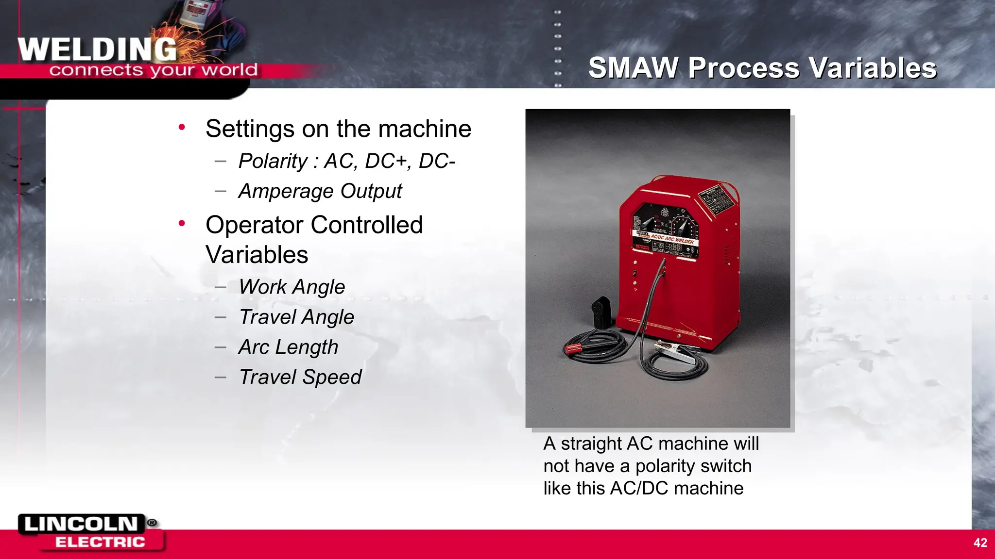 42
SMAW Process Variables
• Settings on the machine
– Polarity : AC, DC+, DC-
– Amperage Output
• Operator Controlled
Variables
– Work Angle
– Travel Angle
– Arc Length
– Travel Speed
A straight AC machine will
not have a polarity switch
like this AC/DC machine
 