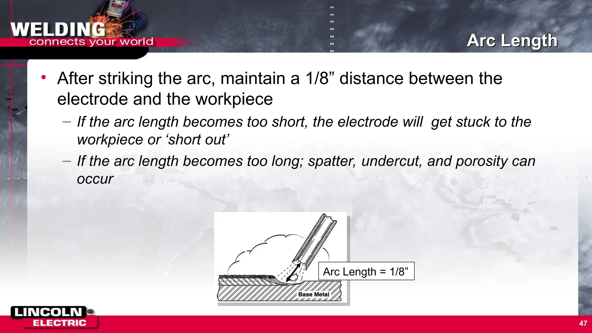 47
Arc Length
• After striking the arc, maintain a 1/8” distance between the
electrode and the workpiece
– If the arc length becomes too short, the electrode will get stuck to the
workpiece or ‘short out’
– If the arc length becomes too long; spatter, undercut, and porosity can
occur
Arc Length = 1/8”
 