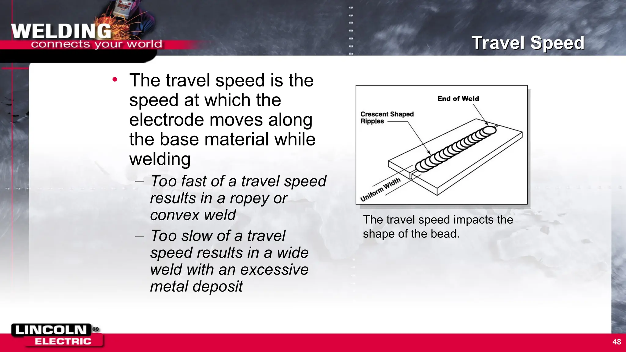 48
Travel Speed
• The travel speed is the
speed at which the
electrode moves along
the base material while
welding
– Too fast of a travel speed
results in a ropey or
convex weld
– Too slow of a travel
speed results in a wide
weld with an excessive
metal deposit
The travel speed impacts the
shape of the bead.
End of Weld
 