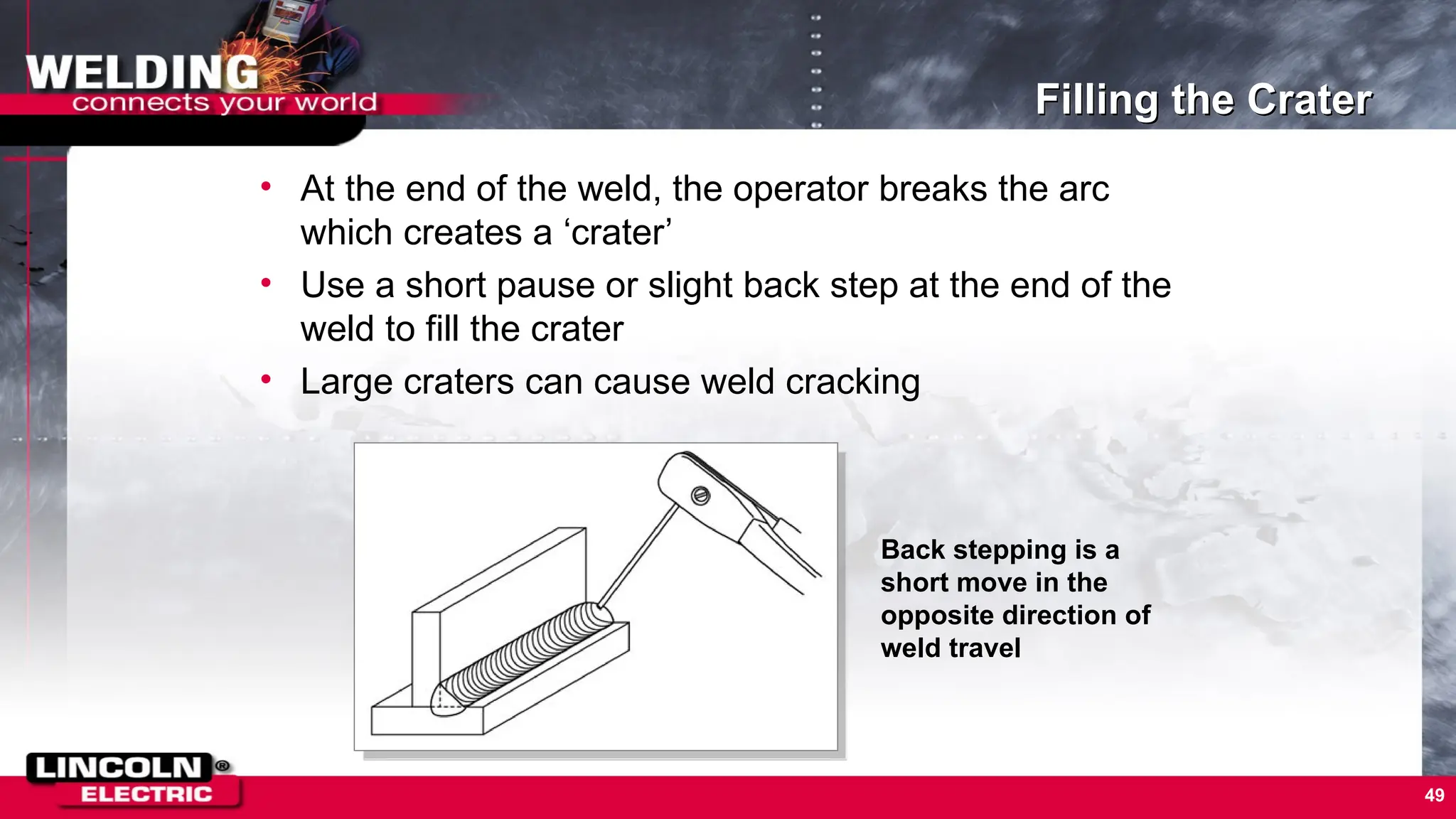 49
Filling the Crater
• At the end of the weld, the operator breaks the arc
which creates a ‘crater’
• Use a short pause or slight back step at the end of the
weld to fill the crater
• Large craters can cause weld cracking
Back stepping is a
short move in the
opposite direction of
weld travel
 