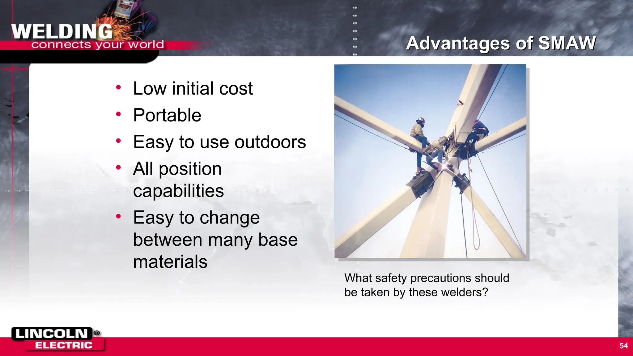 54
Advantages of SMAW
• Low initial cost
• Portable
• Easy to use outdoors
• All position
capabilities
• Easy to change
between many base
materials
What safety precautions should
be taken by these welders?
 