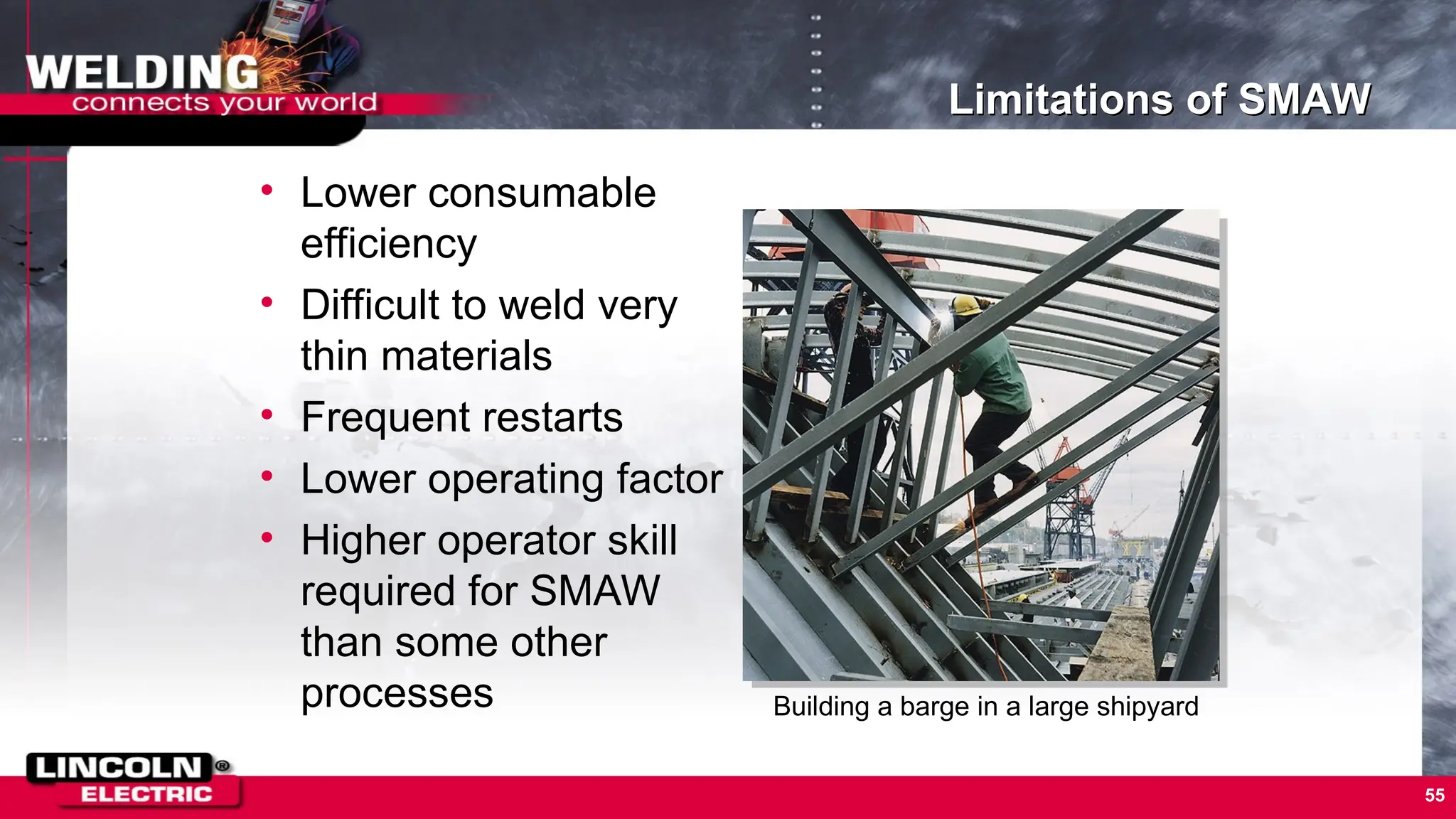 55
Limitations of SMAW
• Lower consumable
efficiency
• Difficult to weld very
thin materials
• Frequent restarts
• Lower operating factor
• Higher operator skill
required for SMAW
than some other
processes Building a barge in a large shipyard
 