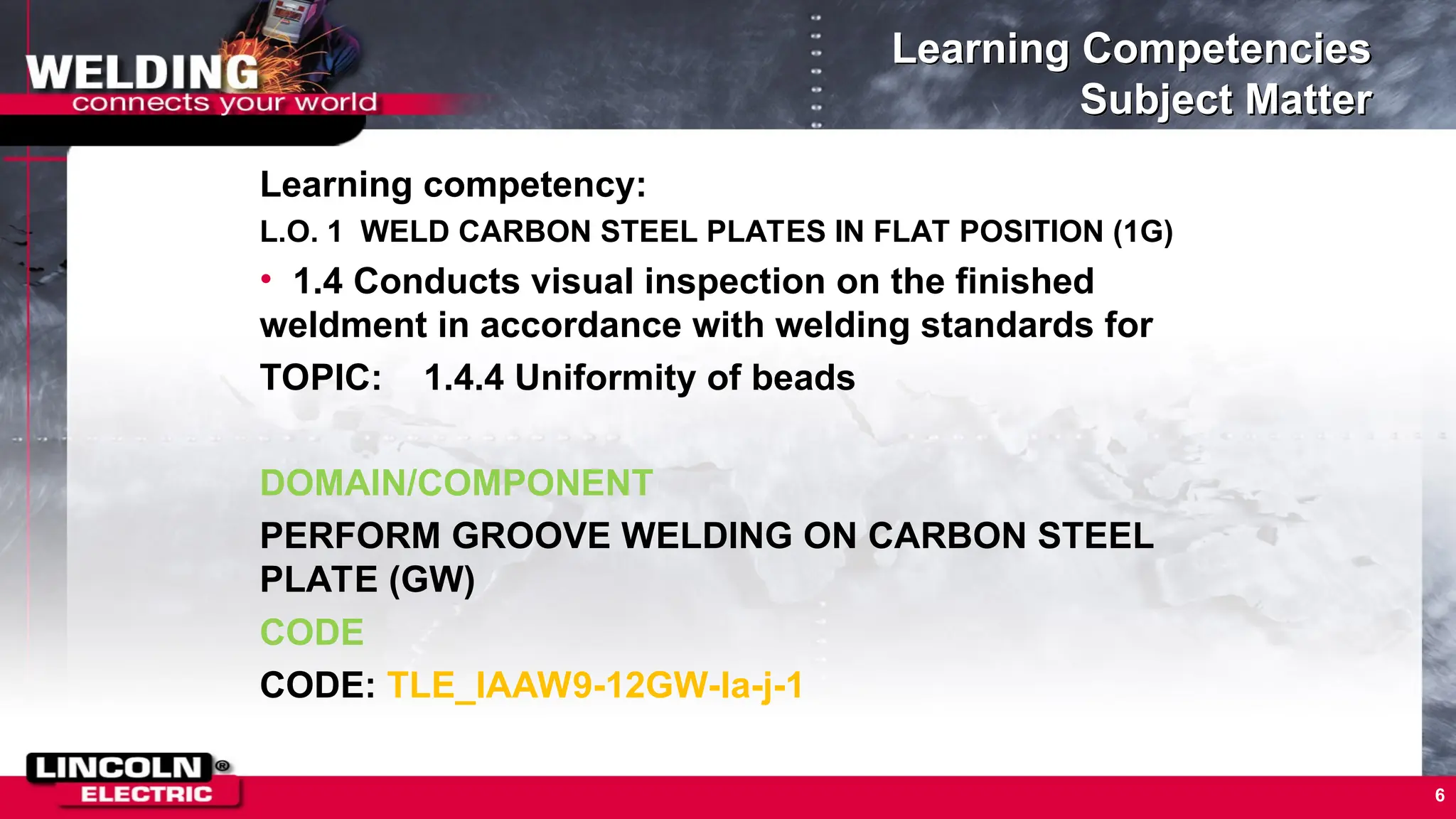 Learning Competencies
Subject Matter
Learning competency:
L.O. 1 WELD CARBON STEEL PLATES IN FLAT POSITION (1G)
• 1.4 Conducts visual inspection on the finished
weldment in accordance with welding standards for
TOPIC: 1.4.4 Uniformity of beads
DOMAIN/COMPONENT
PERFORM GROOVE WELDING ON CARBON STEEL
PLATE (GW)
CODE
CODE: TLE_IAAW9-12GW-Ia-j-1
6
 