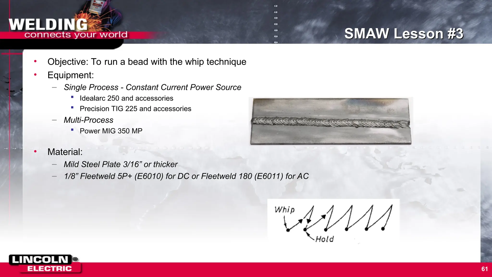 61
SMAW Lesson #3
• Objective: To run a bead with the whip technique
• Equipment:
– Single Process - Constant Current Power Source
 Idealarc 250 and accessories
 Precision TIG 225 and accessories
– Multi-Process
 Power MIG 350 MP
• Material:
– Mild Steel Plate 3/16” or thicker
– 1/8” Fleetweld 5P+ (E6010) for DC or Fleetweld 180 (E6011) for AC
 
