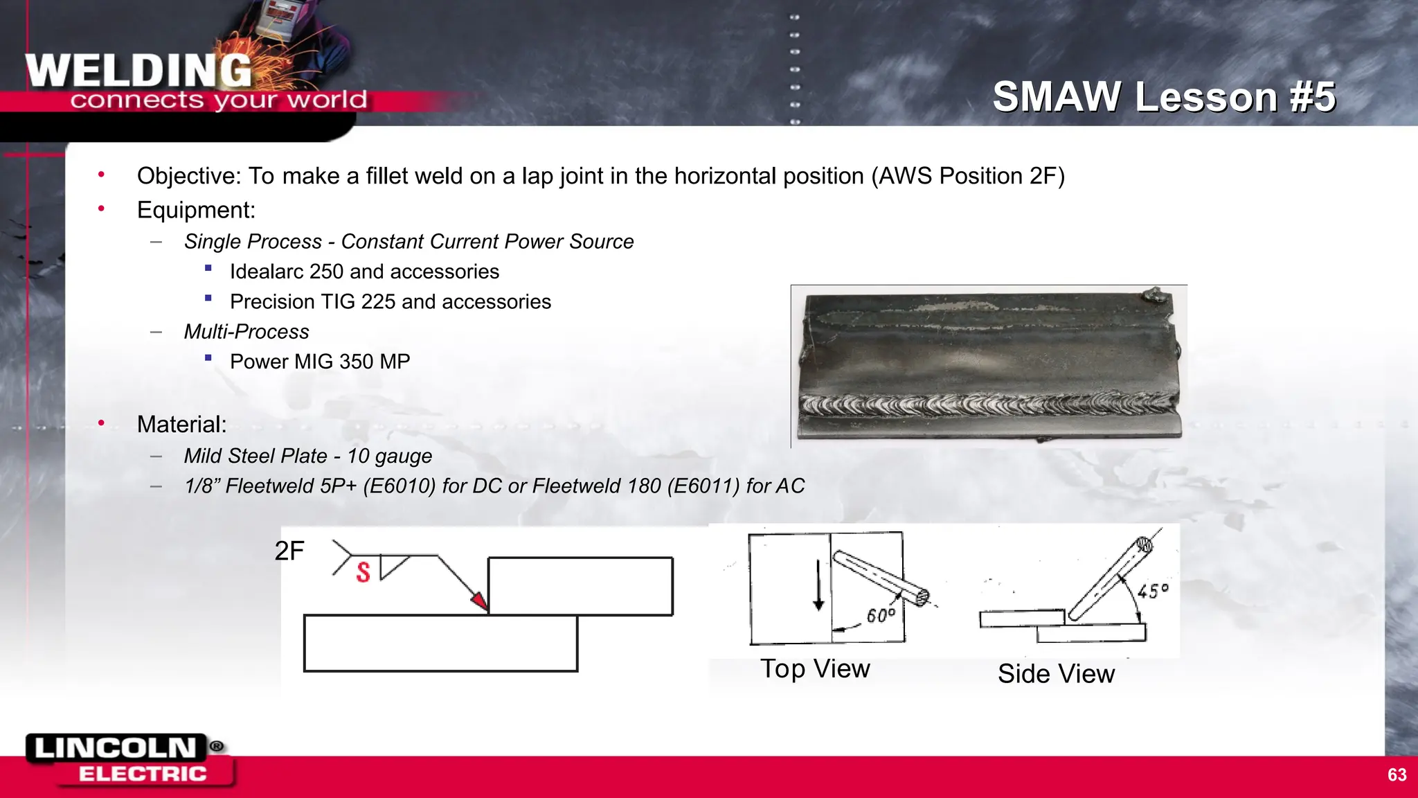 63
SMAW Lesson #5
• Objective: To make a fillet weld on a lap joint in the horizontal position (AWS Position 2F)
• Equipment:
– Single Process - Constant Current Power Source
 Idealarc 250 and accessories
 Precision TIG 225 and accessories
– Multi-Process
 Power MIG 350 MP
• Material:
– Mild Steel Plate - 10 gauge
– 1/8” Fleetweld 5P+ (E6010) for DC or Fleetweld 180 (E6011) for AC
2F
Top View Side View
 