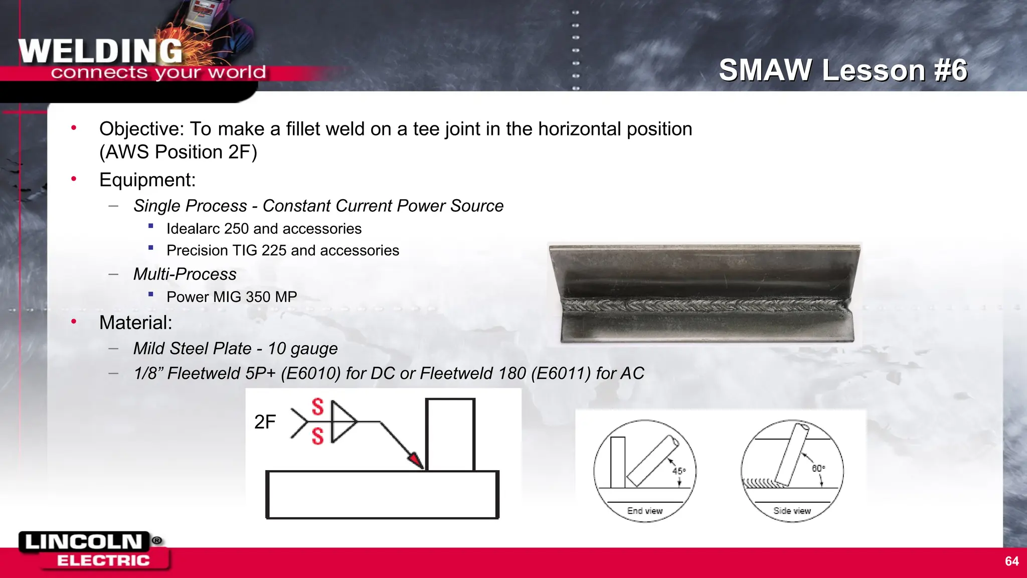 64
SMAW Lesson #6
• Objective: To make a fillet weld on a tee joint in the horizontal position
(AWS Position 2F)
• Equipment:
– Single Process - Constant Current Power Source
 Idealarc 250 and accessories
 Precision TIG 225 and accessories
– Multi-Process
 Power MIG 350 MP
• Material:
– Mild Steel Plate - 10 gauge
– 1/8” Fleetweld 5P+ (E6010) for DC or Fleetweld 180 (E6011) for AC
2F
 