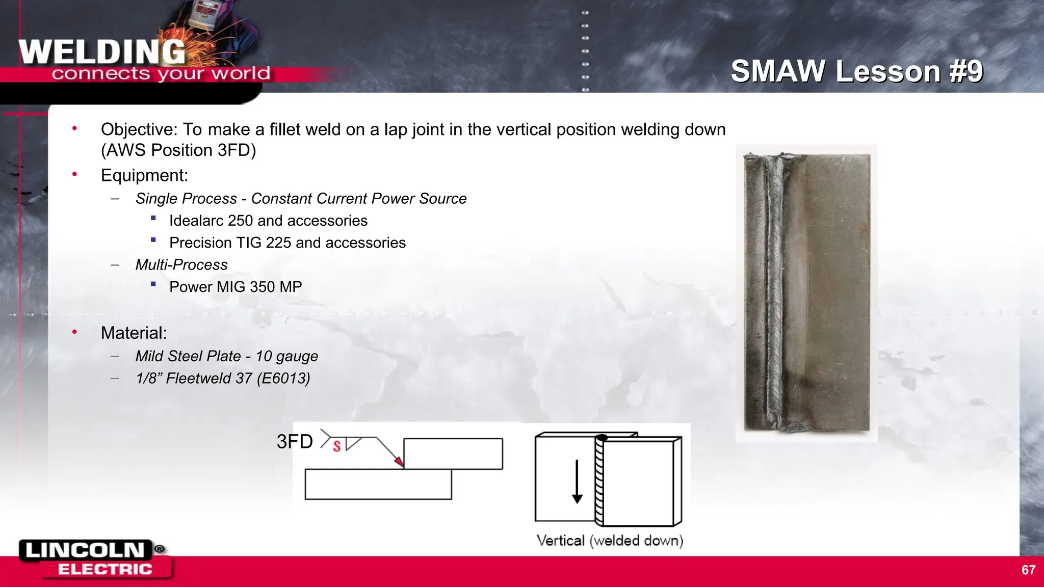67
SMAW Lesson #9
• Objective: To make a fillet weld on a lap joint in the vertical position welding down
(AWS Position 3FD)
• Equipment:
– Single Process - Constant Current Power Source
 Idealarc 250 and accessories
 Precision TIG 225 and accessories
– Multi-Process
 Power MIG 350 MP
• Material:
– Mild Steel Plate - 10 gauge
– 1/8” Fleetweld 37 (E6013)
3FD
 