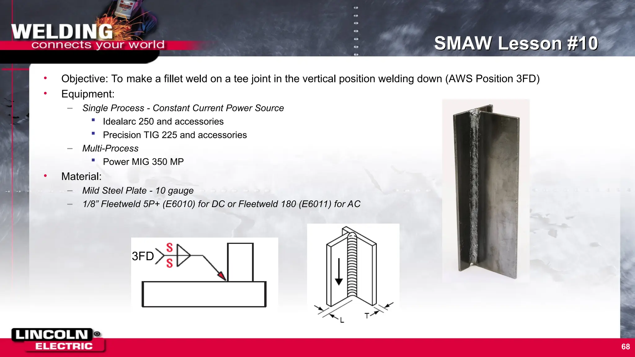 68
SMAW Lesson #10
• Objective: To make a fillet weld on a tee joint in the vertical position welding down (AWS Position 3FD)
• Equipment:
– Single Process - Constant Current Power Source
 Idealarc 250 and accessories
 Precision TIG 225 and accessories
– Multi-Process
 Power MIG 350 MP
• Material:
– Mild Steel Plate - 10 gauge
– 1/8” Fleetweld 5P+ (E6010) for DC or Fleetweld 180 (E6011) for AC
3FD
 