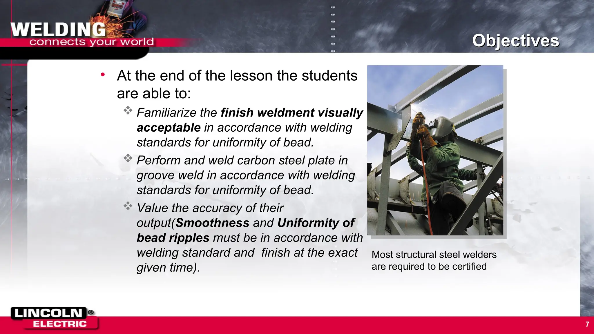 Objectives
• At the end of the lesson the students
are able to:
 Familiarize the finish weldment visually
acceptable in accordance with welding
standards for uniformity of bead.
 Perform and weld carbon steel plate in
groove weld in accordance with welding
standards for uniformity of bead.
 Value the accuracy of their
output(Smoothness and Uniformity of
bead ripples must be in accordance with
welding standard and finish at the exact
given time).
7
Most structural steel welders
are required to be certified
 