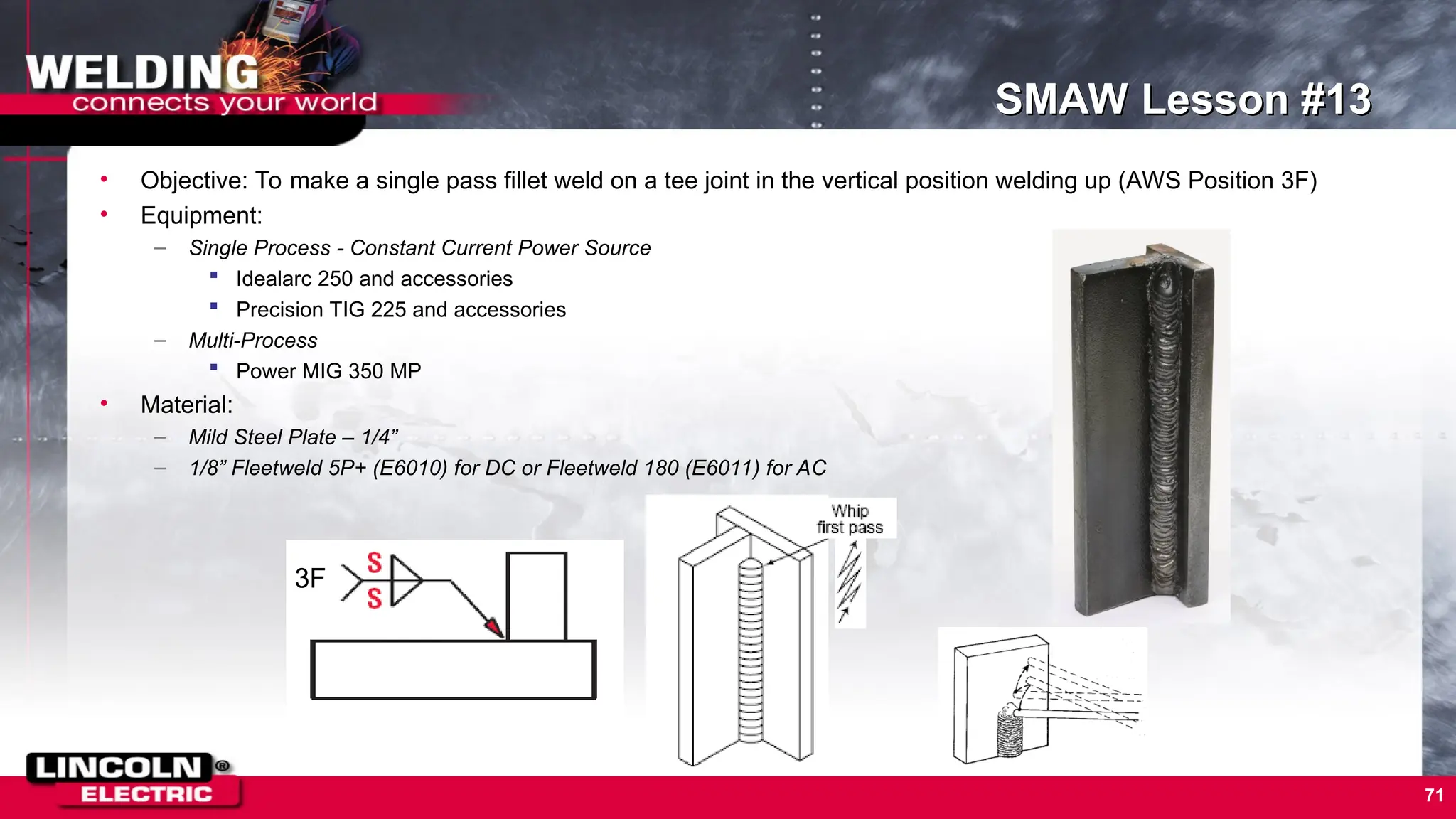 71
SMAW Lesson #13
• Objective: To make a single pass fillet weld on a tee joint in the vertical position welding up (AWS Position 3F)
• Equipment:
– Single Process - Constant Current Power Source
 Idealarc 250 and accessories
 Precision TIG 225 and accessories
– Multi-Process
 Power MIG 350 MP
• Material:
– Mild Steel Plate – 1/4”
– 1/8” Fleetweld 5P+ (E6010) for DC or Fleetweld 180 (E6011) for AC
3F
 