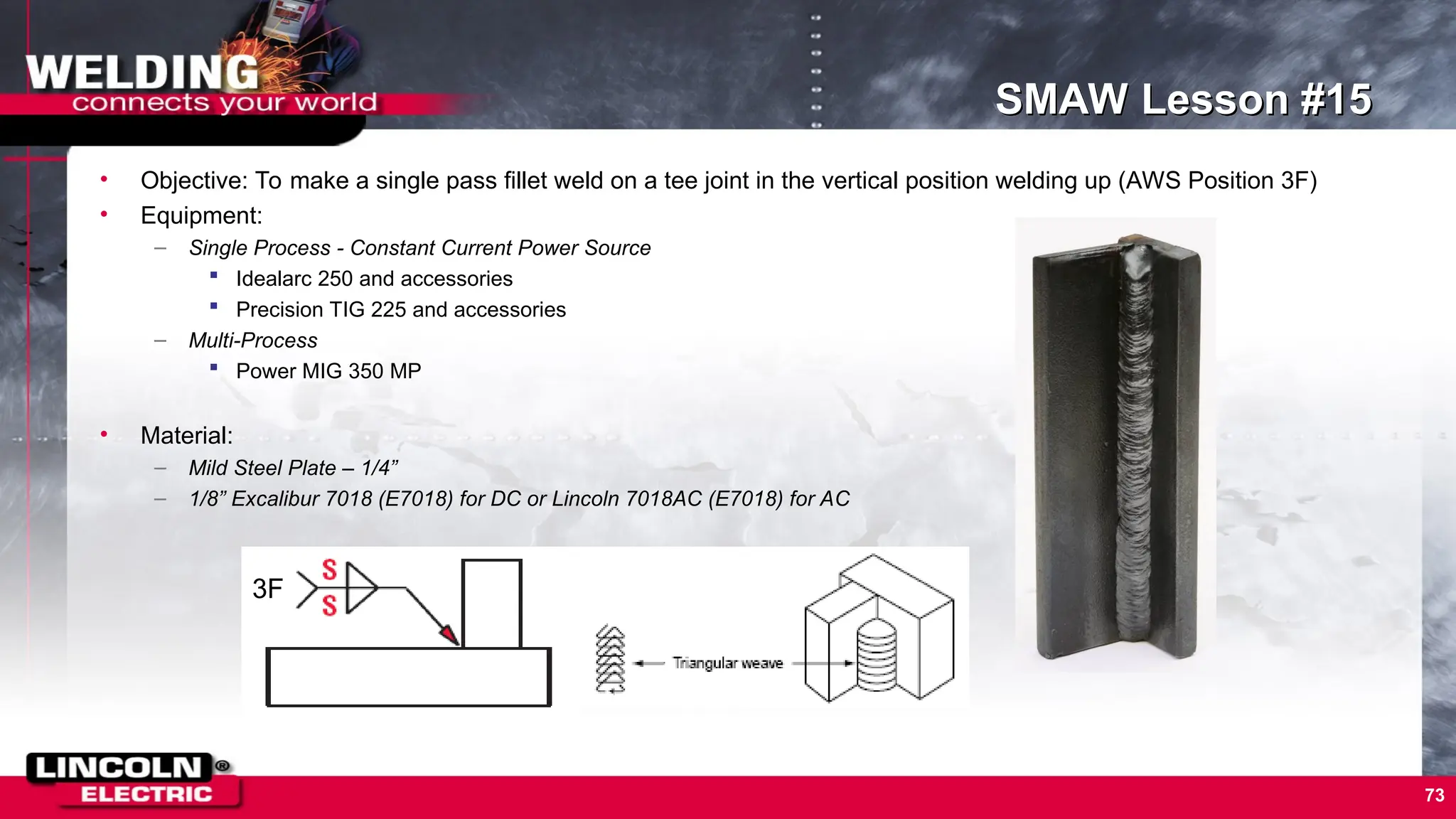 73
SMAW Lesson #15
• Objective: To make a single pass fillet weld on a tee joint in the vertical position welding up (AWS Position 3F)
• Equipment:
– Single Process - Constant Current Power Source
 Idealarc 250 and accessories
 Precision TIG 225 and accessories
– Multi-Process
 Power MIG 350 MP
• Material:
– Mild Steel Plate – 1/4”
– 1/8” Excalibur 7018 (E7018) for DC or Lincoln 7018AC (E7018) for AC
3F
 