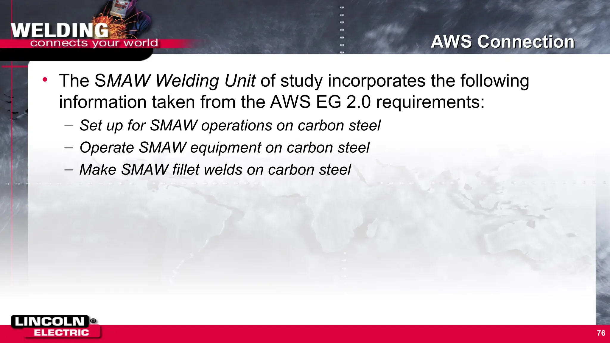 76
AWS Connection
• The SMAW Welding Unit of study incorporates the following
information taken from the AWS EG 2.0 requirements:
– Set up for SMAW operations on carbon steel
– Operate SMAW equipment on carbon steel
– Make SMAW fillet welds on carbon steel
 