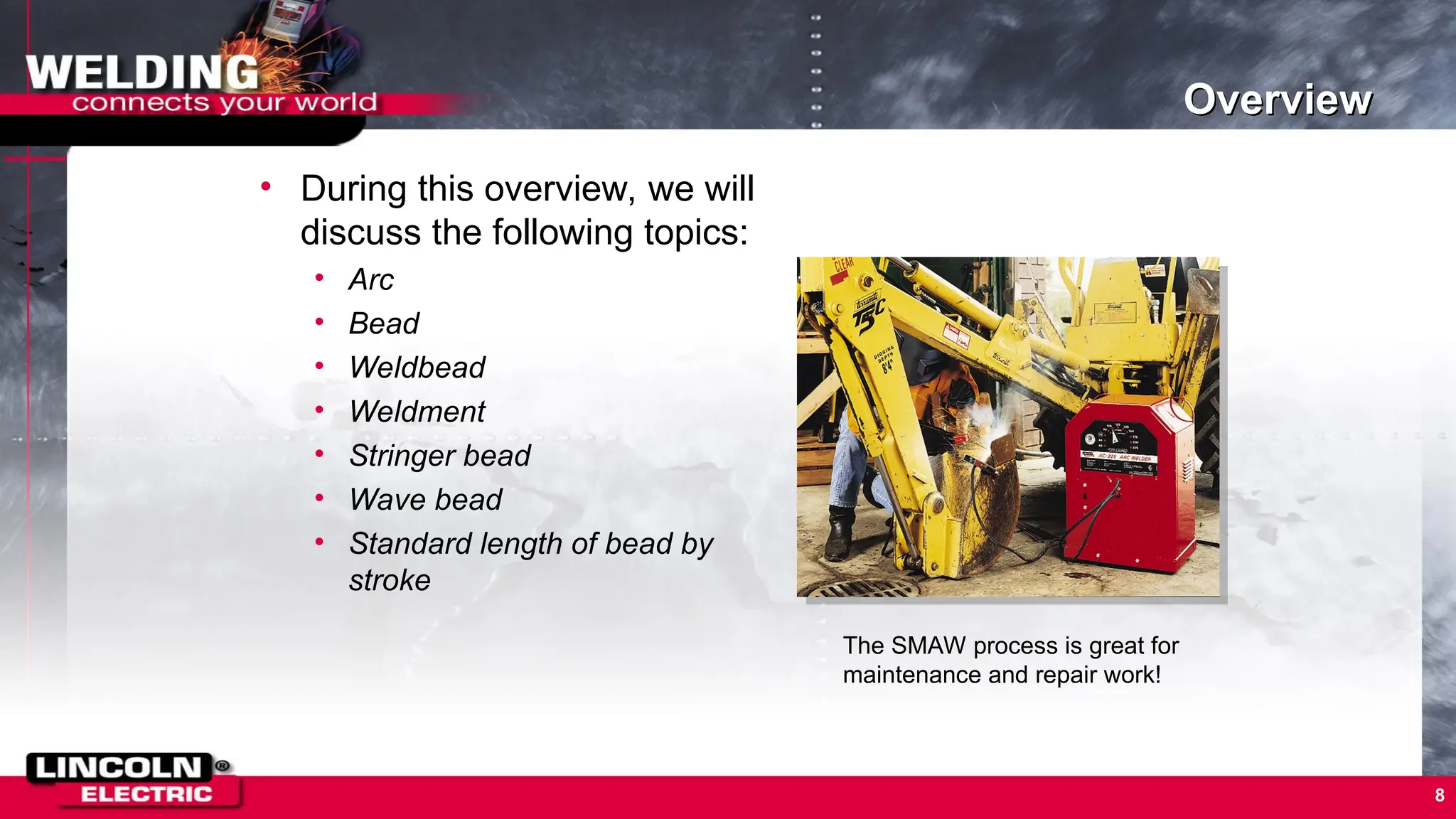 8
Overview
• During this overview, we will
discuss the following topics:
• Arc
• Bead
• Weldbead
• Weldment
• Stringer bead
• Wave bead
• Standard length of bead by
stroke
The SMAW process is great for
maintenance and repair work!
 