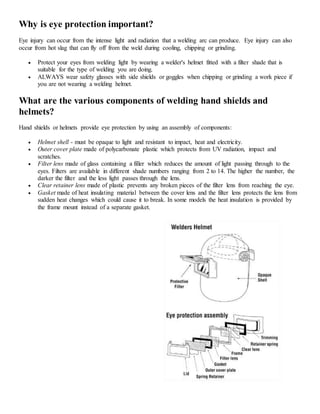 Why is eye protection important?
Eye injury can occur from the intense light and radiation that a welding arc can produce. Eye injury can also
occur from hot slag that can fly off from the weld during cooling, chipping or grinding.
 Protect your eyes from welding light by wearing a welder's helmet fitted with a filter shade that is
suitable for the type of welding you are doing.
 ALWAYS wear safety glasses with side shields or goggles when chipping or grinding a work piece if
you are not wearing a welding helmet.
What are the various components of welding hand shields and
helmets?
Hand shields or helmets provide eye protection by using an assembly of components:
 Helmet shell - must be opaque to light and resistant to impact, heat and electricity.
 Outer cover plate made of polycarbonate plastic which protects from UV radiation, impact and
scratches.
 Filter lens made of glass containing a filler which reduces the amount of light passing through to the
eyes. Filters are available in different shade numbers ranging from 2 to 14. The higher the number, the
darker the filter and the less light passes through the lens.
 Clear retainer lens made of plastic prevents any broken pieces of the filter lens from reaching the eye.
 Gasket made of heat insulating material between the cover lens and the filter lens protects the lens from
sudden heat changes which could cause it to break. In some models the heat insulation is provided by
the frame mount instead of a separate gasket.
 