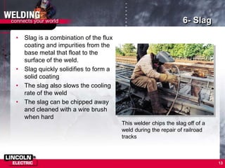 13
6- Slag
• Slag is a combination of the flux
coating and impurities from the
base metal that float to the
surface of the weld.
• Slag quickly solidifies to form a
solid coating
• The slag also slows the cooling
rate of the weld
• The slag can be chipped away
and cleaned with a wire brush
when hard
This welder chips the slag off of a
weld during the repair of railroad
tracks
 