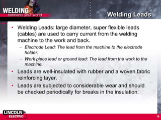 Welding Leads
• Welding Leads: large diameter, super flexible leads
(cables) are used to carry current from the welding
machine to the work and back.
– Electrode Lead: The lead from the machine to the electrode
holder.
– Work piece lead or ground lead: The lead from the work to the
machine.
• Leads are well-insulated with rubber and a woven fabric
reinforcing layer.
• Leads are subjected to considerable wear and should
be checked periodically for breaks in the insulation.
16
 