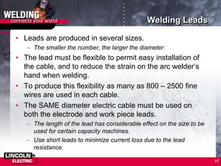 Welding Leads
• Leads are produced in several sizes.
– The smaller the number, the larger the diameter.
• The lead must be flexible to permit easy installation of
the cable, and to reduce the strain on the arc welder’s
hand when welding.
• To produce this flexibility as many as 800 – 2500 fine
wires are used in each cable.
• The SAME diameter electric cable must be used on
both the electrode and work piece leads.
– The length of the lead has considerable effect on the size to be
used for certain capacity machines.
– Use short leads to minimize current loss due to the lead
resistance.
17
 