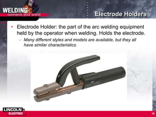 Electrode Holders
• Electrode Holder: the part of the arc welding equipment
held by the operator when welding. Holds the electrode.
– Many different styles and models are available, but they all
have similar characteristics.
18
 
