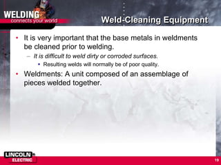 Weld-Cleaning Equipment
• It is very important that the base metals in weldments
be cleaned prior to welding.
– It is difficult to weld dirty or corroded surfaces.
 Resulting welds will normally be of poor quality.
• Weldments: A unit composed of an assemblage of
pieces welded together.
19
 