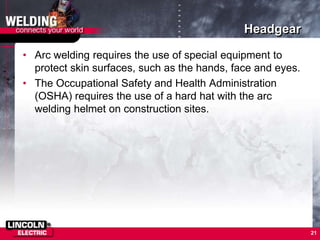 Headgear
• Arc welding requires the use of special equipment to
protect skin surfaces, such as the hands, face and eyes.
• The Occupational Safety and Health Administration
(OSHA) requires the use of a hard hat with the arc
welding helmet on construction sites.
21
 