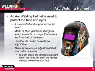 Arc Welding Helmet
• An Arc Welding Helmet is used to
protect the face and eyes.
– It is mounted and supported on the
head
– Made of fiber, plastic or fiberglass
and is formed in a shape that covers
the front half of the head.
– Headbands on the helmets are
adjustable
– There is an tension adjustment that
keeps the helmet up.
 You can adjust the tension so a slight
nod of the head will allow the helmet
to rotate down over your face
22
 
