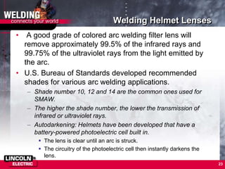 Welding Helmet Lenses
• A good grade of colored arc welding filter lens will
remove approximately 99.5% of the infrared rays and
99.75% of the ultraviolet rays from the light emitted by
the arc.
• U.S. Bureau of Standards developed recommended
shades for various arc welding applications.
– Shade number 10, 12 and 14 are the common ones used for
SMAW.
– The higher the shade number, the lower the transmission of
infrared or ultraviolet rays.
– Autodarkening: Helmets have been developed that have a
battery-powered photoelectric cell built in.
 The lens is clear until an arc is struck.
 The circuitry of the photoelectric cell then instantly darkens the
lens.
23
 