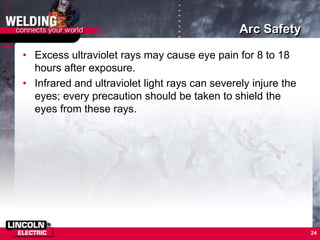 Arc Safety
• Excess ultraviolet rays may cause eye pain for 8 to 18
hours after exposure.
• Infrared and ultraviolet light rays can severely injure the
eyes; every precaution should be taken to shield the
eyes from these rays.
24
 