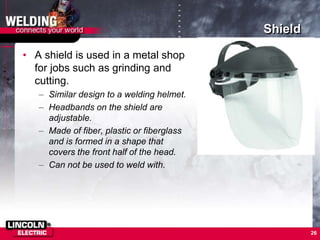 Shield
• A shield is used in a metal shop
for jobs such as grinding and
cutting.
– Similar design to a welding helmet.
– Headbands on the shield are
adjustable.
– Made of fiber, plastic or fiberglass
and is formed in a shape that
covers the front half of the head.
– Can not be used to weld with.
26
 