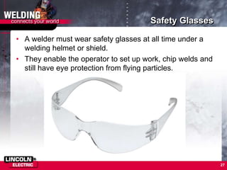 Safety Glasses
• A welder must wear safety glasses at all time under a
welding helmet or shield.
• They enable the operator to set up work, chip welds and
still have eye protection from flying particles.
27
 
