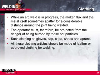 Clothing
• While an arc weld is in progress, the molten flux and the
metal itself sometimes spatter for a considerable
distance around the joint being welded.
• The operator must, therefore, be protected from the
danger of being burned by these hot particles.
• Such clothing as gloves, cap, cape, shoes and aprons.
• All these clothing articles should be made of leather or
approved clothing for welding.
28
 