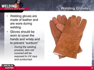 Welding Gloves
• Welding gloves are
made of leather and
are wore during
welding.
• Gloves should be
worn to cover the
hands and wrists and
to prevent “sunburn”
– During the welding
process, skin not
covered will be
exposed to UV rays
and sunburned.
29
 